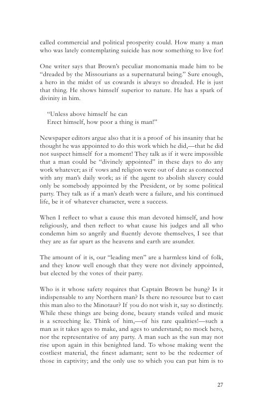called commereial and political prosperity could. How many a man who was lately contemplating suicide has now something to live for!  One writer sas that Brown’s peculiar monomania “dreaded by the Missourians as a supernatural being” Sure enough,  hero in the midst of us cowards is always so dreaded. He is juse  that thing. He shows himself superior to nature. He has a spark of diviniey in bim.  “Unless above himself he can Erect himself, how poor a thing is man!”  Newspaper editors arguc also that it s a proof of his insanity that he thought he was appointed to do this work which he did,—that he did not suspect himself for a moment! They talk as if it were impossible that  man could be “divinely appointed” in these days 10 do any work whatever; as if vows and religion were out of dat  with any man’s daily work; as if the agent to abolish slavery could only be somebody appointed by the President, or by some political party. They talk as if a man’s death were a failure, and his continued life, be it of whate:  s connected  £ character, were a success.  When I reflect to what a cause this man devoted himsclf, and how religiously, and then reflect to what cause his judges and all who candema him so angrily and fluently devote themselves, | sce that they are as far apart as the heavens and earth are asunder.  The amount of it is, our “leading men” are a harmless kind of folk, and they know well enough that they were not divinely appointed, but elected by the votes of theis pasty.  Who is it whose safey requires that Captain Brown be hung? Is it indispensable to any Northern man? Is there no resource but to cast this man also to the Minotaur? IF you do not wish ir, say so distinctly While these things are being done, beauty stands veiled and music is a serecching lie. Think of him,—of his rare qualities!—such a man as it takes ages to make, and ages to understand; no mock hero, nor the representative of any party. A man such as the sun may not ise upon again in this benighted land. To whose making went the castliest material, the finest adamant; sent o be the redeemer of those in captivity; and the oaly use to which you can put him is to  B 